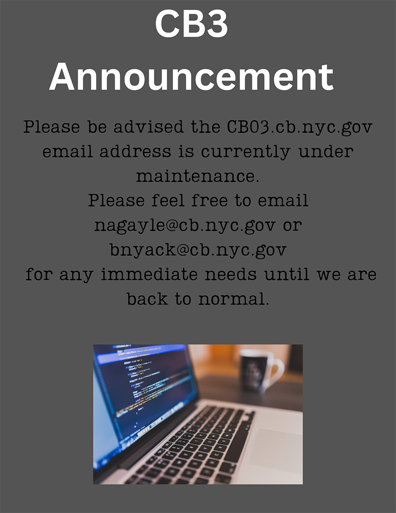 CB3 Announcement - Please be advised the CB03.cb.nyc.gov email address is currently under maintenance. Please feel free to email nagayle@cb.nyc.gov or bnyack@cb.nyc.gov for any immediate needs until we are back to normal.
