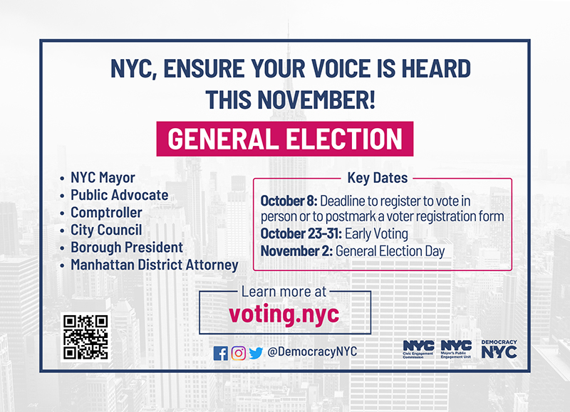 Palm card with NYC skyline in the background. NYC, ensure your voice is heard this November! Highlighted General Election. Bullet points: NYC Mayor, Public Advocate, comptroller, City Council,  Borough President, Manhattan District Attorney. Key Dates: October 8: Deadline to register to vote in person or to postmark a voter registration form. October 23-31: Early Voting. November 2: General Election Day. Learn more at voting.nyc