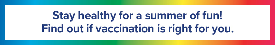 Rainbow colors around the image. Text: Stay healthy for a summer of fun! Find out if vaccination is right for you.
