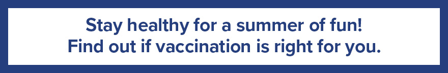 Text: Stay healthy for a summer of fun! Find out if vaccination is right for you.