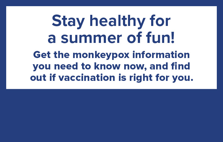 Stay healthy for a summer of fun! Get the monkeypox information you need to know
                                           