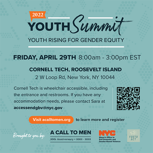 Title of 2022 Youth Summit on Youth Rising for Gender Equity. Friday, April 29, 2022; 8:00 am to 3:00 pm at Cornell Tech, Roosevelt Island. Hosted by A Call to Men, Youth Act and Mayor’s Office to End Domestic and Gender-Based Violence.