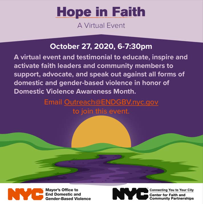 Hope in Faith October 27, 2020, 6-7:30 pm. A virtual event and testimonial to educate, inspire and activate faith leaders and community members to support, advocate, and speak out against all forms of domesitc and gender-based violence in honor of Domestic Violence Awareness Month. Email Outreach@ENDGBV.nyc.gov to join this Event